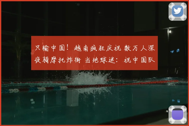 只输中国！越南疯狂庆祝 数万人深夜骑摩托炸街 当地球迷：祝中国队夺