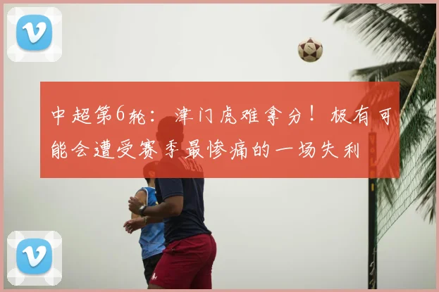 中超第6轮：津门虎难拿分！极有可能会遭受赛季最惨痛的一场失利
