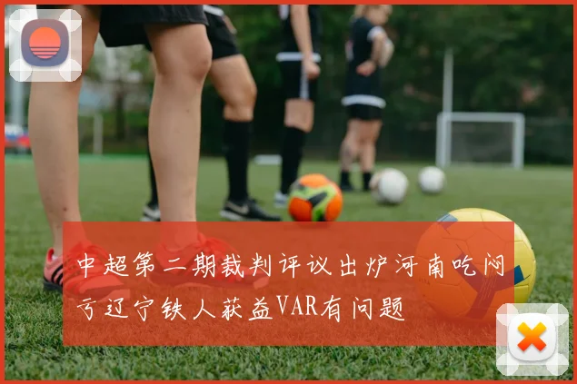 中超第二期裁判评议出炉河南吃闷亏辽宁铁人获益VAR有问题