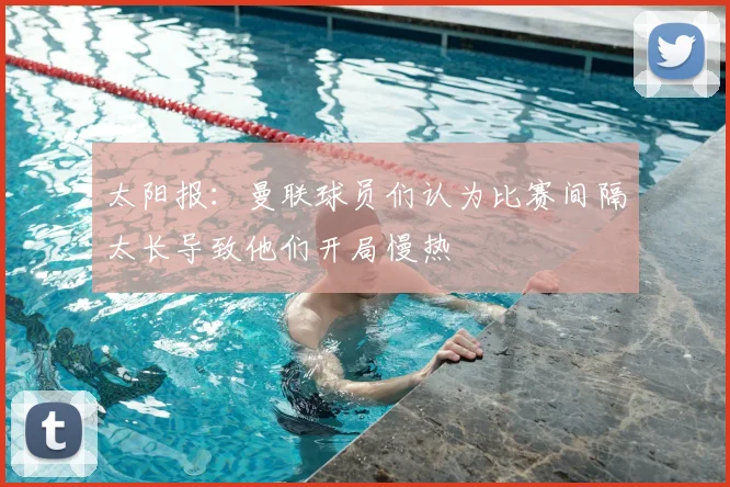 太阳报：曼联球员们认为比赛间隔太长导致他们开局慢热