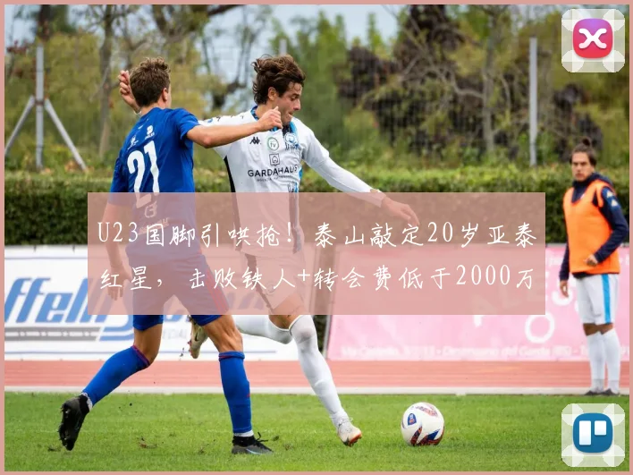 U23国脚引哄抢！泰山敲定20岁亚泰红星，击败铁人+转会费低于2000万