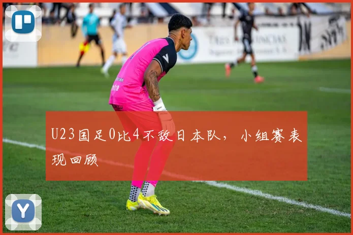 U23国足0比4不敌日本队，小组赛表现回顾