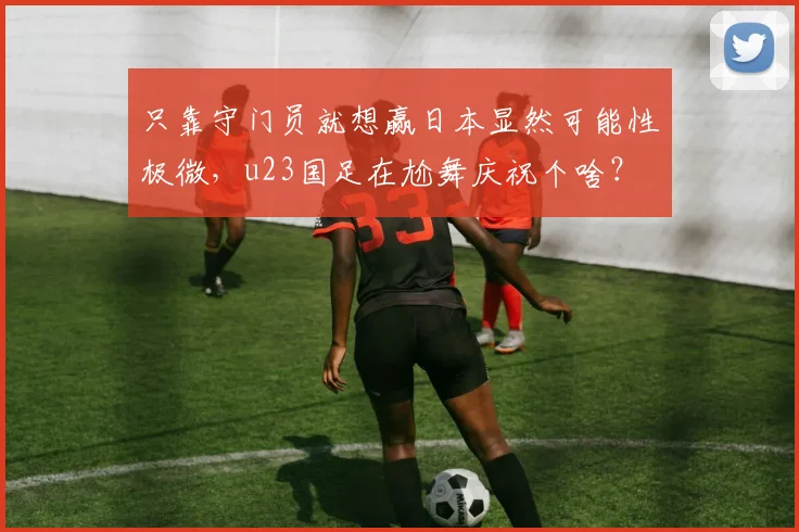 只靠守门员就想赢日本显然可能性极微，u23国足在尬舞庆祝个啥？