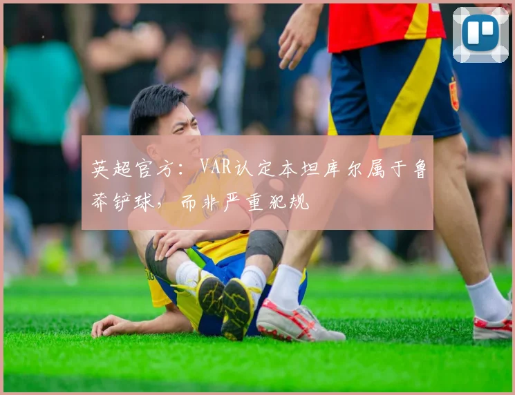 英超官方：VAR认定本坦库尔属于鲁莽铲球，而非严重犯规