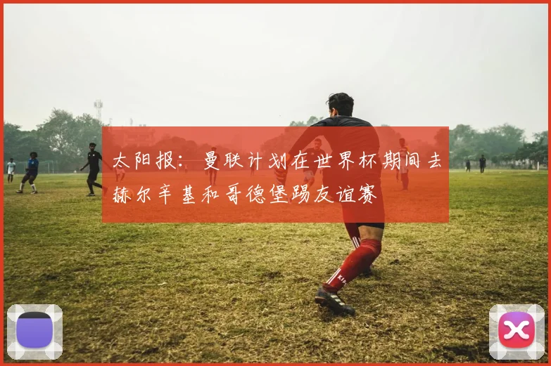 太阳报：曼联计划在世界杯期间去赫尔辛基和哥德堡踢友谊赛