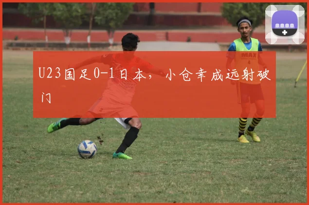 U23国足0-1日本，小仓幸成远射破门