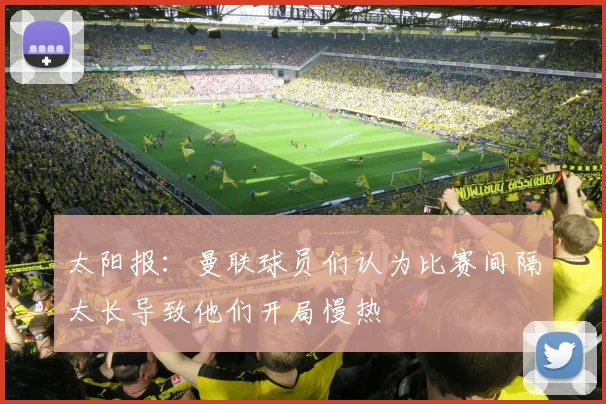 太阳报：曼联球员们认为比赛间隔太长导致他们开局慢热