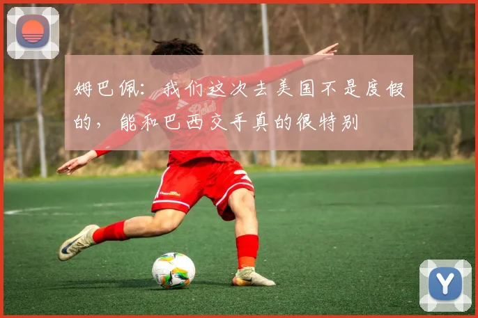 姆巴佩：我们这次去美国不是度假的，能和巴西交手真的很特别