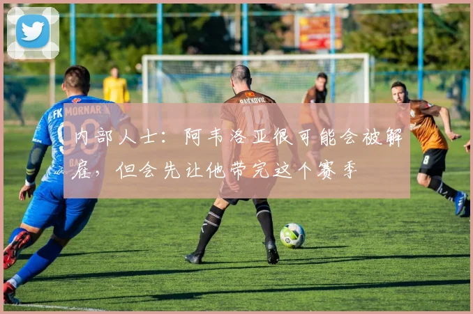 内部人士：阿韦洛亚很可能会被解雇，但会先让他带完这个赛季