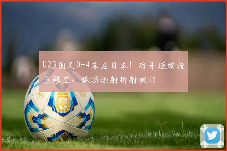 U23国足0-4落后日本！对手连续抢点踢空，弧顶远射折射破门