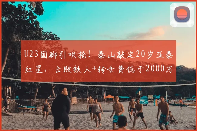 U23国脚引哄抢！泰山敲定20岁亚泰红星，击败铁人+转会费低于2000万