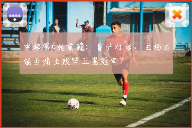 中超第6轮前瞻：鲁沪对话，主场龙能否痛击残阵卫冕冠军？