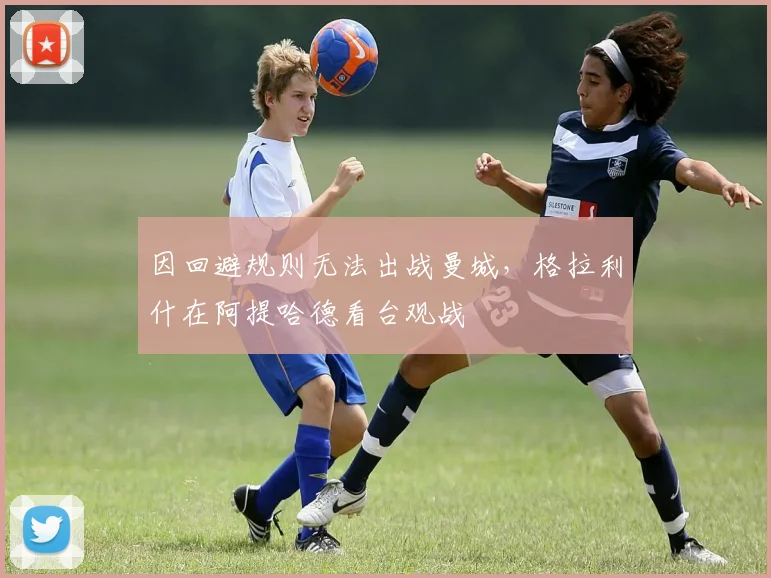 因回避规则无法出战曼城，格拉利什在阿提哈德看台观战