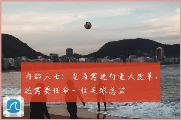 内部人士：皇马需进行重大变革，还需要任命一位足球总监