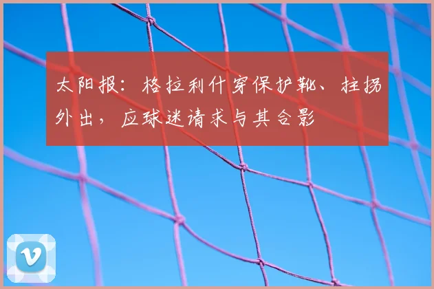 太阳报：格拉利什穿保护靴、拄拐外出，应球迷请求与其合影
