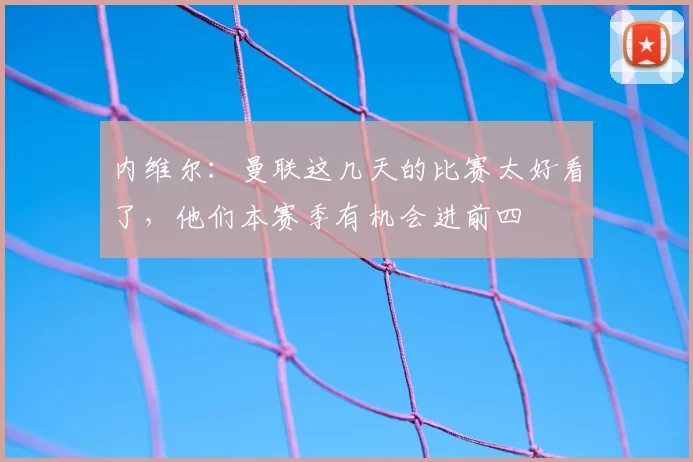 内维尔：曼联这几天的比赛太好看了，他们本赛季有机会进前四