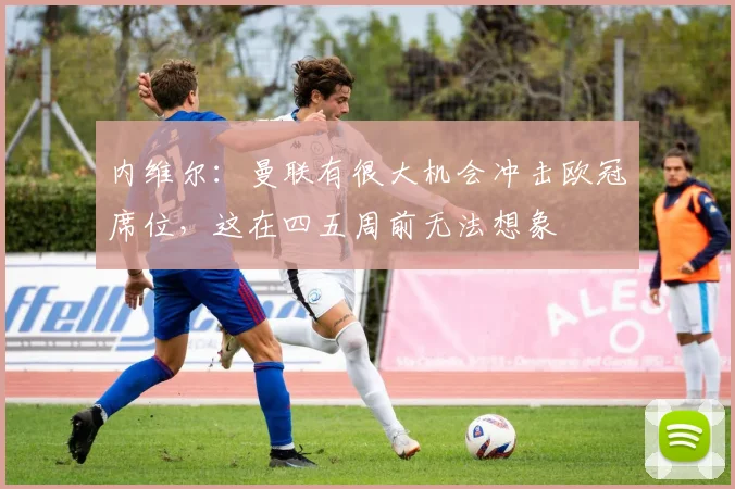 内维尔：曼联有很大机会冲击欧冠席位，这在四五周前无法想象