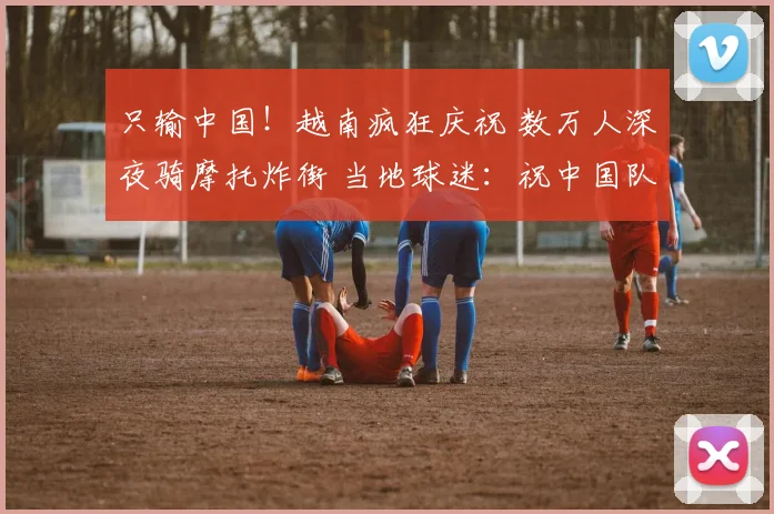 只输中国！越南疯狂庆祝 数万人深夜骑摩托炸街 当地球迷：祝中国队夺