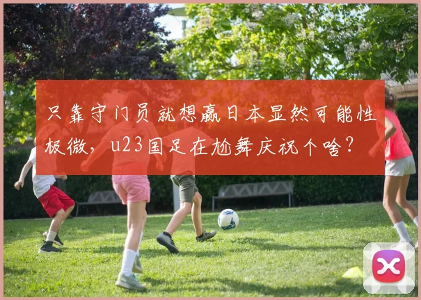 只靠守门员就想赢日本显然可能性极微，u23国足在尬舞庆祝个啥？