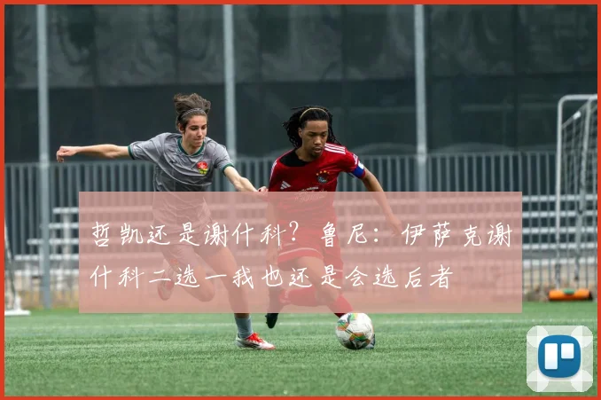 哲凯还是谢什科？鲁尼：伊萨克谢什科二选一我也还是会选后者