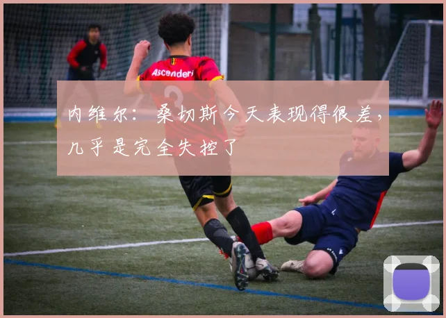 内维尔：桑切斯今天表现得很差，几乎是完全失控了