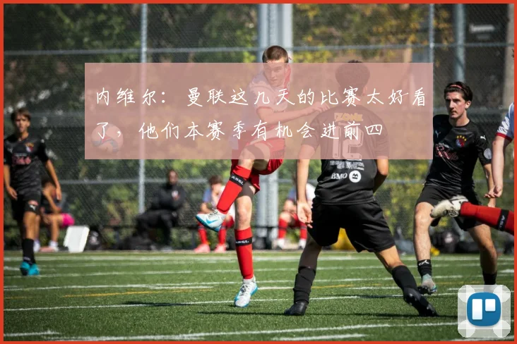 内维尔：曼联这几天的比赛太好看了，他们本赛季有机会进前四